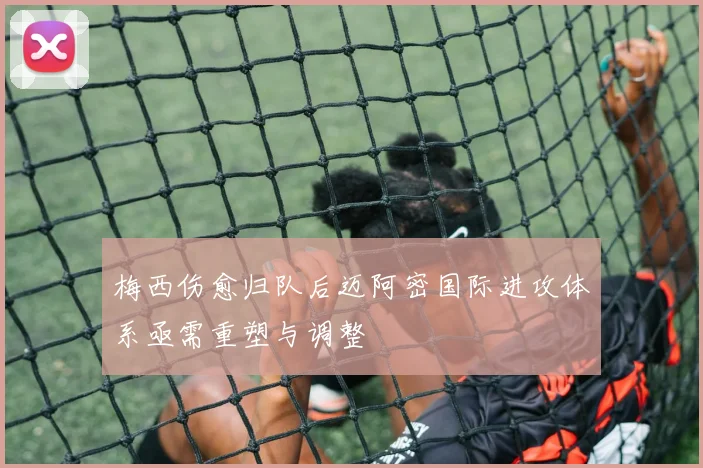 梅西伤愈归队后迈阿密国际进攻体系亟需重塑与调整