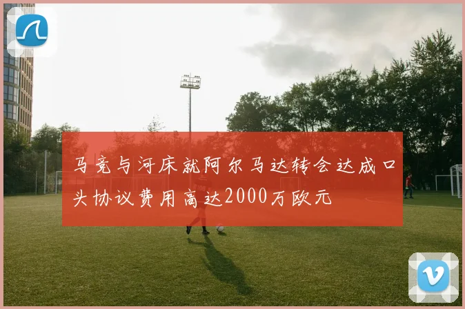 马竞与河床就阿尔马达转会达成口头协议费用高达2000万欧元
