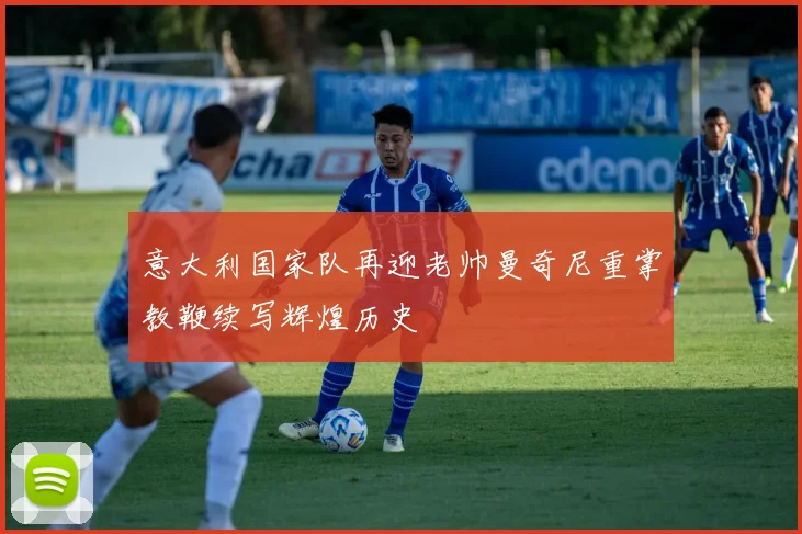 意大利国家队再迎老帅曼奇尼重掌教鞭续写辉煌历史
